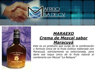 MARAEXO
     Crema de Mezcal sabor
           Maracuyá
Este es un producto que surge de la combinación
y formula única de la fruta exótica elaborada con
Maracuyá, estrictamente es seleccionada, para
darle ese toque único de la fruta natural al
combinarla con Mezcal “La Reliquia”
 