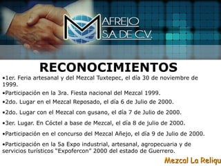 RECONOCIMIENTOS
•1er. Feria artesanal y del Mezcal Tuxtepec, el día 30 de noviembre de
1999.
•Participación en la 3ra. Fiesta nacional del Mezcal 1999.
•2do. Lugar en el Mezcal Reposado, el día 6 de Julio de 2000.
•2do. Lugar con el Mezcal con gusano, el día 7 de Julio de 2000.
•3er. Lugar. En Cóctel a base de Mezcal, el día 8 de julio de 2000.
•Participación en el concurso del Mezcal Añejo, el día 9 de Julio de 2000.
•Participación en la 5a Expo industrial, artesanal, agropecuaria y de
servicios turísticos “Expofercon” 2000 del estado de Guerrero.
                                                             Mezcal La Reliqui
 