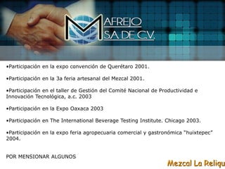 •Participación en la expo convención de Querétaro 2001.

•Participación en la 3a feria artesanal del Mezcal 2001.

•Participación en el taller de Gestión del Comité Nacional de Productividad e
Innovación Tecnológica, a.c. 2003

•Participación en la Expo Oaxaca 2003

•Participación en The International Beverage Testing Institute. Chicago 2003.

•Participación en la expo feria agropecuaria comercial y gastronómica “huixtepec”
2004.


POR MENSIONAR ALGUNOS
                                                                Mezcal La Reliqui
 