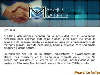 Continua…

Nuestras instalaciones cuentan en la actualidad con la maquinaria
necesaria para envasar 400 cajas diarias, cuya nave industrial se
compone de bodega, cuarto de máquinas, área de almacenamiento de
materias primas, área de destilación, hornos, terrenos para sembradío
de agave y áreas verdes.

Pretendiendo ser una de la plantas productoras y envasadoras de
Mezcal más completas en la región para competir en su rubro. Se
cuenta con oficinas en el centro de la Ciudad, acondicionadas con
equipo de Cómputo, Fax, Internet, correo electrónico, Teléfono, etc.


                                                     Mezcal La Reliqui
 
