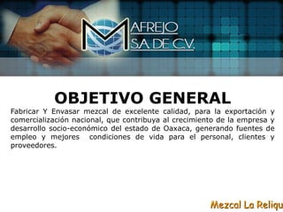 OBJETIVO GENERAL
Fabricar Y Envasar mezcal de excelente calidad, para la exportación y
comercialización nacional, que contribuya al crecimiento de la empresa y
desarrollo socio-económico del estado de Oaxaca, generando fuentes de
empleo y mejores condiciones de vida para el personal, clientes y
proveedores.




                                                      Mezcal La Reliqui
 