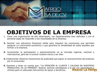 OBJETIVOS DE LA EMPRESA
1. Crear una organización de alto desempeño, con departamentos bien definidos y con el
   personal capaz de responder a las necesidades de la empresa.

2. Generar una estructura financiera sólida para impulsar las inversiones que permitan
   asegurar un crecimiento económico y que garantice la rentabilidad de todos aquellos que
   forman a la empresa.

3. Incrementar la participación y posicionamiento en el mercado regional, nacional e
   internacional, para dar a conocer nuestra marca y ser líder.

4. Implementar efectivos mecanismos de publicidad que logren el reconocimiento del producto
    por el consumidor.

5. Expresar y tener en cuenta que: “LA ATENCIÓN AL CLIENTE Y CALIDAD EN NUESTROS
   PRODUCTOS, ES LO PRIMERO”. Realizar alianzas estratégicas a la par con proveedores y
   clientes para un adecuado intercambio de apoyo y beneficios.     Mezcal La Reliqui
 