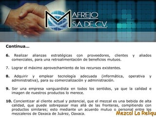 Continua…

6.    Realizar alianzas estratégicas con proveedores, clientes         y   aliados
     comerciales, para una retroalimentación de beneficios mutuos.

7. Lograr el máximo aprovechamiento de los recursos existentes.

8.    Adquirir y emplear tecnología adecuada (informática,           operativa   y
     administrativa), para su comercialización y administración.

9. Ser una empresa vanguardista en todos los sentidos, ya que la calidad e
   imagen de nuestros productos lo merece.

10. Concientizar al cliente actual y potencial, que el mezcal es una bebida de alta
   calidad, que puede sobrepasar mas allá de las fronteras, compitiendo con
   productos similares; esto mediante un acuerdo mutuo o personal entre los
   mezcaleros de Oaxaca de Juárez, Oaxaca.                     Mezcal La Reliqui
 