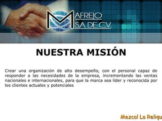 NUESTRA MISIÓN
Crear una organización de alto desempeño, con el personal capaz de
responder a las necesidades de la empresa, incrementando las ventas
nacionales e internacionales, para que la marca sea líder y reconocida por
los clientes actuales y potenciales




                                                        Mezcal La Reliqui
 