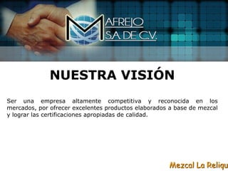 NUESTRA VISIÓN
Ser una empresa altamente competitiva y reconocida en los
mercados, por ofrecer excelentes productos elaborados a base de mezcal
y lograr las certificaciones apropiadas de calidad.




                                                     Mezcal La Reliqui
 