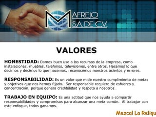 VALORES
HONESTIDAD: Damos            buen uso a los recursos de la empresa, como
instalaciones, muebles, teléfonos, televisiones, entre otros. Hacemos lo que
decimos y decimos lo que hacemos, reconocemos nuestros aciertos y errores.

RESPONSABILIDAD: Es un valor que mide nuestro cumplimiento             de metas
y objetivos que nos hemos fijado. Ser responsable requiere de esfuerzo y
concentración, porque genera credibilidad y respeto a nosotros.

TRABAJO EN EQUIPO: Es una actitud que nos ayuda a compartir
responsabilidades y compromisos para alcanzar una meta común. Al trabajar con
este enfoque, todos ganamos.

                                                              Mezcal La Reliqui
 