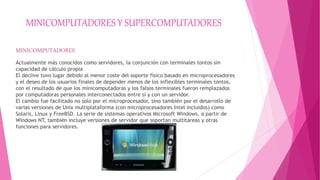 MINICOMPUTADORES Y SUPERCOMPUTADORES
MINICOMPUTADORES
Actualmente más conocidos como servidores, la conjunción con terminales tontos sin
capacidad de cálculo propia
El declive tuvo lugar debido al menor coste del soporte físico basado en microprocesadores
y el deseo de los usuarios finales de depender menos de los inflexibles terminales tontos,
con el resultado de que los minicomputadoras y los falsos terminales fueron remplazados
por computadoras personales interconectados entre sí y con un servidor.
El cambio fue facilitado no solo por el microprocesador, sino también por el desarrollo de
varias versiones de Unix multiplataforma (con microprocesadores Intel incluidos) como
Solaris, Linux y FreeBSD. La serie de sistemas operativos Microsoft Windows, a partir de
Windows NT, también incluye versiones de servidor que soportan multitareas y otras
funciones para servidores.
 