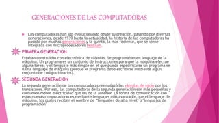 GENERACIONES DE LAS COMPUTADORAS
 Las computadoras han ido evolucionando desde su creación, pasando por diversas
generaciones, desde 1939 hasta la actualidad, la historia de las computadoras ha
pasado por muchas generaciones y la quinta, la más reciente, que se viene
integrada con microprocesadores Pentium.
PRIMERA GENERACION
Estaban construidas con electrónica de válvulas. Se programaban en lenguaje de la
máquina. Un programa es un conjunto de instrucciones para que la máquina efectue
alguna tarea, y el lenguaje más simple en el que puede especificarse un programa se
llama lenguaje de máquina (porque el programa debe escribirse mediante algún
conjunto de códigos binarios).
SEGUNDA GENERACION
La segunda generación de las computadoras reemplazó las válvulas de vacío por los
transistores. Por eso, las computadoras de la segunda generación son más pequeñas y
consumen menos electricidad que las de la anterior. La forma de comunicación con
estas nuevas computadoras es mediante lenguajes más avanzados que el lenguaje de
máquina, los cuales reciben el nombre de “lenguajes de alto nivel" o "lenguajes de
programación"
 