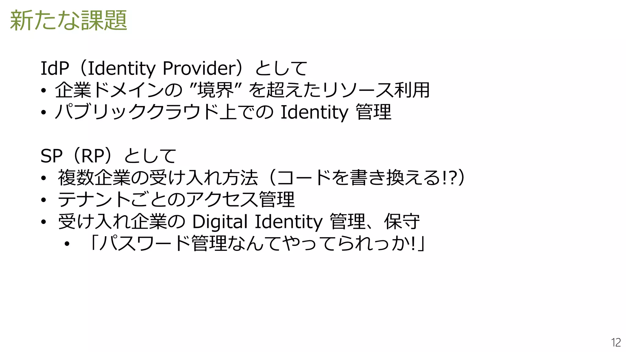 12
新たな課題
IdP（Identity Provider）として
• 企業ドメインの ”境界” を超えたリソース利用
• パブリッククラウド上での Identity 管理
SP（RP）として
• 複数企業の受け入れ方法（コードを書き換える!?）
• テナントごとのアクセス管理
• 受け入れ企業の Digital Identity 管理、保守
• 「パスワード管理なんてやってられっか!」
 