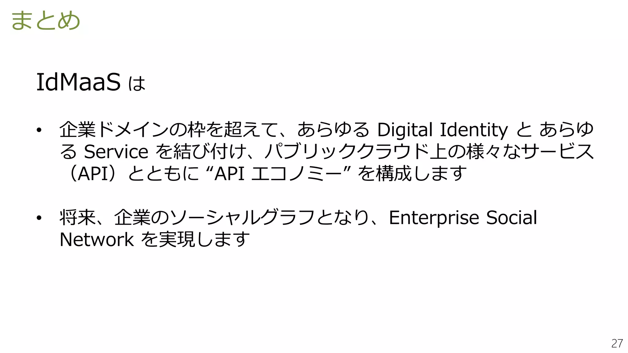 27
まとめ
IdMaaS は
• 企業ドメインの枠を超えて、あらゆる Digital Identity と あらゆ
る Service を結び付け、パブリッククラウド上の様々なサービス
（API）とともに “API エコノミー” を構成します
• 将来、企業のソーシャルグラフとなり、Enterprise Social
Network を実現します
 