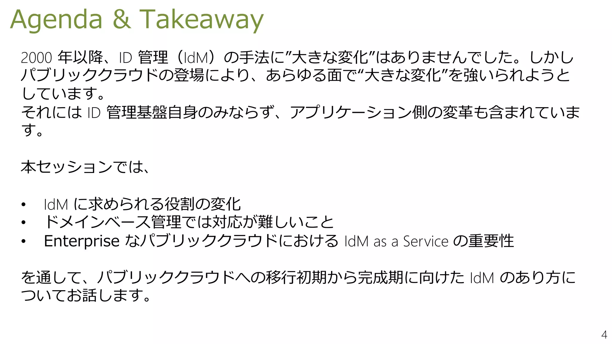4
Agenda & Takeaway
2000 年以降、ID 管理（IdM）の手法に”大きな変化”はありませんでした。しかし
パブリッククラウドの登場により、あらゆる面で“大きな変化”を強いられようと
しています。
それには ID 管理基盤自身のみならず、アプリケーション側の変革も含まれていま
す。
本セッションでは、
• IdM に求められる役割の変化
• ドメインベース管理では対応が難しいこと
• Enterprise なパブリッククラウドにおける IdM as a Service の重要性
を通して、パブリッククラウドへの移行初期から完成期に向けた IdM のあり方に
ついてお話します。
 