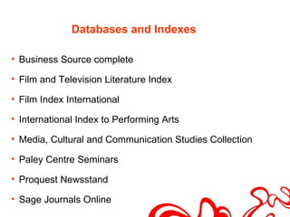 Databases and Indexes

• Business Source complete

• Film and Television Literature Index

• Film Index International

• International Index to Performing Arts

• Media, Cultural and Communication Studies Collection

• Paley Centre Seminars

• Proquest Newsstand

• Sage Journals Online
 