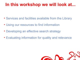 In this workshop we will look at...

• Services and facilities available from the Library

• Using our resources to find information

• Developing an effective search strategy

• Evaluating information for quality and relevance
 