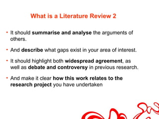 What is a Literature Review 2

• It should summarise and analyse the arguments of
  others.

• And describe what gaps exist in your area of interest.

• It should highlight both widespread agreement, as
  well as debate and controversy in previous research.

• And make it clear how this work relates to the
  research project you have undertaken
 