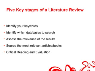 Five Key stages of a Literature Review


• Identify your keywords

• Identify which databases to search

• Assess the relevance of the results

• Source the most relevant articles/books

• Critical Reading and Evaluation
 