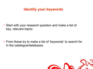 Identify your keywords



• Start with your research question and make a list of
  key, relevant topics



• From these try to make a list of ‘keywords’ to search for
  in the catalogue/databases
 