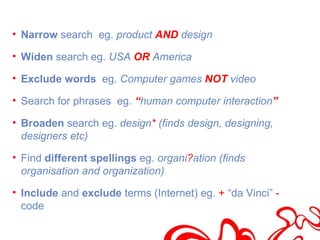 • Narrow search eg. product AND design

• Widen search eg. USA OR America

• Exclude words eg. Computer games NOT video

• Search for phrases eg. “human computer interaction”

• Broaden search eg. design* (finds design, designing,
  designers etc)

• Find different spellings eg. organi?ation (finds
  organisation and organization)

• Include and exclude terms (Internet) eg. + “da Vinci” -
  code
 