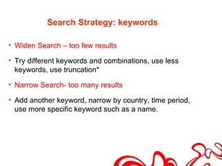 Search Strategy: keywords

• Widen Search – too few results

• Try different keywords and combinations, use less
  keywords, use truncation*

• Narrow Search- too many results

• Add another keyword, narrow by country, time period,
  use more specific keyword such as a name.
 