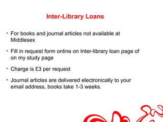Inter-Library Loans

• For books and journal articles not available at
  Middlesex

• Fill in request form online on Inter-library loan page of
  on my study page

• Charge is £3 per request

• Journal articles are delivered electronically to your
  email address, books take 1-3 weeks.
 