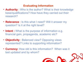 Evaluating Information
• Authority : Who is the author? What is their knowledge
  base/qualifications? How have they carried out their
  research?

• Relevance : Is this what I need? Will it answer my
  question? Is it at the right level?

• Intent : What is the purpose of information e.g.
  financial gain, propaganda, academic etc?

• Objectivity : Balanced view? Opposing views
  represented? Links to supporting information?

• Currency: How old is this information? When was it
  last updated and by whom?
 