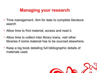 Managing your research

• Time management. Aim for date to complete literature
  search

• Allow time to find material, access and read it.

• Allow time to collect inter library loans, visit other
  libraries if some material has to be sourced elsewhere.

• Keep a log book detailing full bibliographic details of
  materials used.
 