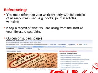 Referencing:
• You must reference your work properly with full details
  of all resources used, e.g. books, journal articles,
  websites
• Keep a record of what you are using from the start of
  your literature searching

• Guides on subject pages
 