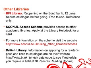 Other Libraries
• BFI Library. Reopening on the Southbank, 12 June.
  Search catalogue before going. Free to use. Reference
  only.

• SCONUL Access Scheme provides access to other
  academic libraries. Apply at the Library Helpdesk for a
  card

• For more information on the scheme visit the website
  http://www.sconul.ac.uk/using_other_libraries/access

• British Library. Information on applying for a reader’s
  pass and links to catalogue are on their website
  http://www.bl.uk (check catalogue to see if materials
  you require is held at St Pancras Reading Rooms)
 