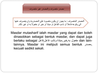 Masdar mutasharif ialah masdar yang dapat dan boleh
dinasobkan sebagai bentuk masdar, dan dapat juga
berlaku sebagai ‫,فاعل‬ ‫نائب‬‫فاعل‬ ,‫,خبر,مبتداء‬ ‫مفعول‬‫به‬ dan lain-
lainnya. Masdar ini meliputi semua bentuk ‫,مصدر‬
kecuali sedikit sekali.
‫مت‬ ‫مصدر‬‫متصرف‬ ‫غير‬ ‫والمصدر‬ ‫صرف‬
‫المتصرف‬ ‫ألمصدر‬:‫عنها‬ ‫ينصرف‬ ‫وان‬ ‫المصدريه‬ ‫على‬ ‫متصوبا‬ ‫يكون‬ ‫ان‬ ‫يجوز‬ ‫ما‬
‫ذلك‬ ‫غير‬ ‫او‬ ‫به‬ ‫مفعوال‬ ‫او‬ ‫خبر‬ ‫او‬ ‫مبتدأ‬ ‫او‬ ‫الفاعل‬ ‫ناءب‬ ‫أو‬ ‫فاعال‬ ‫وقوعه‬ ‫الى‬.
 