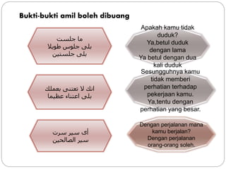 Bukti-bukti amil boleh dibuang
‫جلست‬ ‫ما‬
‫طويال‬ ‫جلوس‬ ‫بلى‬
‫جلستين‬ ‫بلى‬
Apakah kamu tidak
duduk?
Ya,betul duduk
dengan lama
Ya betul dengan dua
kali duduk
‫بعملك‬ ‫تعتنى‬ ‫ال‬ ‫انك‬
‫عظيما‬ ‫اعتناء‬ ‫بلى‬
Sesungguhnya kamu
tidak memberi
perhatian terhadap
pekerjaan kamu.
Ya,tentu dengan
perhatian yang besar.
‫سرت‬ ‫سير‬ ‫أى‬
‫الصالحين‬ ‫سير‬
Dengan perjalanan mana
kamu berjalan?
Dengan perjalanan
orang-orang soleh.
 