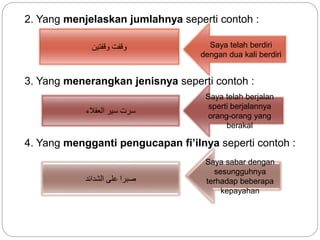 2. Yang menjelaskan jumlahnya seperti contoh :
3. Yang menerangkan jenisnya seperti contoh :
4. Yang mengganti pengucapan fi’ilnya seperti contoh :
‫وقفتين‬ ‫وقفت‬ Saya telah berdiri
dengan dua kali berdiri
‫العقالء‬ ‫سير‬ ‫سرت‬
Saya telah berjalan
sperti berjalannya
orang-orang yang
berakal
‫الشدائد‬ ‫على‬ ‫صبرا‬
Saya sabar dengan
sesungguhnya
terhadap beberapa
kepayahan
 