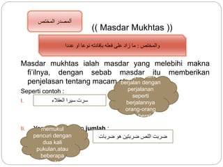 (( Masdar Mukhtas ))
Masdar mukhtas ialah masdar yang melebihi makna
fi’ilnya, dengan sebab masdar itu memberikan
penjelasan tentang macam atau jumlahnya.
Seperti contoh :
I. Yang menjelaskan jenis:
II. Yang menjelaskan jumlah :
‫المختص‬ ‫ألمصدر‬
‫والمختص‬:‫عددا‬ ‫او‬ ‫نوعا‬ ‫بإفادته‬ ‫فعله‬ ‫على‬ ‫زاد‬ ‫ما‬
‫العقالء‬ ‫سيرا‬ ‫سرت‬
Saya telah
berjalan dengan
perjalanan
seperti
berjalannya
orang-orang
yang berakal
Saya telah
memukul
pencuri dengan
dua kali
pukulan,atau
beberapa
pukulan
‫ضربات‬ ‫هو‬ ‫ضربتين‬ ‫اللص‬ ‫ضربت‬
 