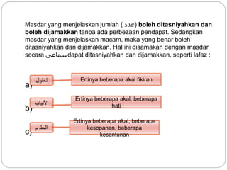 Masdar yang menjelaskan jumlah ( ‫)عدد‬ boleh ditasniyahkan dan
boleh dijamakkan tanpa ada perbezaan pendapat. Sedangkan
masdar yang menjelaskan macam, maka yang benar boleh
ditasniyahkan dan dijamakkan. Hal ini disamakan dengan masdar
secara ‫سماعى‬dapat ditasniyahkan dan dijamakkan, seperti lafaz :
a)
b)
c)
‫لعقول‬
‫األلياب‬
‫الحلوم‬
Ertinya beberapa akal fikiran
Ertinya beberapa akal, beberapa
hati
Ertinya beberapa akal, beberapa
kesopanan, beberapa
kesantunan
 