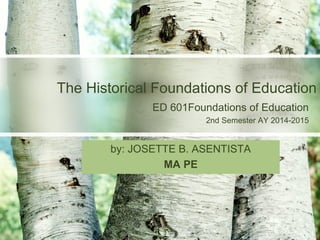 ED 601Foundations of Education
2nd Semester AY 2014-2015
The Historical Foundations of Education
by: JOSETTE B. ASENTISTA
MA PE
 