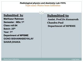Submitted by
Mahfuzur Rahman
Semester : MSc 1st
Class roll:04
Batch: 25th
Year: 1st
Department of MPBME
GONO BISHAWABIDYALAY
SAVAR,DHAKA
Submitted to
Assist. Prof.Dr.Kumaresh
Chandra Paul
Department of MPBME
Radiological physics and dosimetry Lab-1101L
1/29/2020
1
Photon beam Calibration
 