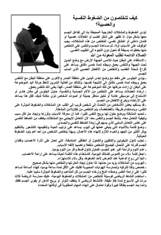 ‫آﻴﻒ ﺗﺘﺨﻠﺼﻮن ﻣﻦ اﻟﻀﻐﻮط اﻟﻨﻔﺴﻴﺔ‬
                                                        ‫واﻟﻌﺼﺒﻴﺔ؟‬
                                      ‫ﺗﺆدي اﻟﻀﻐﻮط واﻟﻤﺸﻜﻼت اﻟﺨﺎرﺟﻴﺔ اﻟﻤﺤﻴﻄﺔ ﺏﻨﺎ إﻟﻰ ﺗﻔﺎﻋﻞ اﻟﺠﺴﻢ‬
                                      ‫ﻣﻌﻬﺎ ﺏﺸﻜﻞ ﻣﺆ ٍ، إذ ﺗﻈﻬﺮ ﻋﻠﻰ ﺵﻜﻞ ﻏﻀﺐ أو اﻥﻔﻌﺎﻻت ﻋﺼﺒﻴﺔ أو‬
                                                                                    ‫ذ‬
                                      ‫آﺘﻤﺎن داﺥﻠﻲ أو اﺥﺘﻨﺎق ﻥﻔﺴﻲ، ﻟﻠﺘﺨﻠﺺ ﻣﻦ هﺬﻩ اﻟﻤﺸﻜﻼت، یﺠﺐ‬
                                      ‫اﻟﻮﻗﻮف ﻋﻠﻰ اﻷﺱﺒﺎب أوﻻ، ﺛﻢ ﻣﺴﺎﻋﺪة اﻟﺠﺴﻢ واﻟﻨﻔﺲ ﻋﻠﻰ اﻟﺘﺨﻠﺺ‬
                                          ‫ﻣﻨﻬﺎ ﺏﺨﻄﻮات ﺏﺴﻴﻄﺔ ﻗﺪ ﺗﺤﻮل دون اﻟﻠﺠﻮء إﻟﻰ اﻟﻄﺒﻴﺐ اﻟﻨﻔﺴﻲ.‬
                                                            ‫اﻟﺼﻼﻩ اﻟﺪاﺋﻤﻪ ﻟﻄﻠﺐ اﻟﻤﻌﻮﻥﻪ ﻣﻦ اﷲ‬
                                        ‫ـ اﻻﺱﺘﻠﻘﺎء ﻋﻠﻰ اﻟﺒﻄﻦ ﺡﻴﺚ ﺗﻼﻣﺲ اﻟﺠﺒﻬﺔ اﻷرض ﻣﻊ وﺽﻊ اﻟﻴﺪیﻦ‬
                                        ‫ﺗﺤﺖ اﻟﺠﺒﻬﺔ واﻟﺘﻨﻔﺲ ﺏﻌﻤﻖ وﺏﺒﻂء ﻟﻤﺪة ﺥﻤﺲ دﻗﺎﺋﻖ یﺴﺎﻋﺪ ﻋﻠﻰ‬
                                        ‫إﻓﺮاغ ﺵﺤﻨﺔ اﻟﻐﻀﺐ واﻟﺘﺨﻠﺺ ﻣﻦ اﻻﻥﻔﻌﺎل اﻟﻌﺼﺒﻲ اﻟﺬي أﺹﺎب‬
                                                                                                 ‫اﻟﺠﺴﻢ.‬
‫ـ یﺆدي اﻟﺠﻠﻮس ﻋﻠﻰ ﻣﻘﻌﺪ ﻣﻊ وﺽﻊ إﺡﺪى اﻟﻴﺪیﻦ ﻋﻠﻰ ﻣﻨﻄﻘﺔ اﻟﺼﺪر واﻷﺥﺮى ﻋﻠﻰ ﻣﻨﻄﻘﺔ اﻟﺒﻄﻦ ﻣﻊ اﻟﺘﻨﻔﺲ‬
‫ﺏﻌﻤﻖ وﺏﺒﻂء ﻟﻤﺪة ﺥﻤﺲ دﻗﺎﺋﻖ إﻟﻰ اﻟﻨﺘﻴﺠﺔ ﻥﻔﺴﻬﺎ، وﻟﻠﺘﺄآﺪ ﻣﻦ ﻓﻌﺎﻟﻴﺔ اﻟﺘﻤﺮیﻦ ﻻﺡﻆ ﺡﺮآﺔ اﻟﻴﺪ اﻟﻤﻮﺽﻮﻋﺔ‬
           ‫ﻋﻠﻰ اﻟﺒﻄﻦ إن زادت ﺡﺮآﺘﻬﺎ ﻋﻦ ﺗﻠﻚ اﻟﻤﻮﺽﻮﻋﺔ ﻋﻠﻰ ﻣﻨﻄﻘﺔ اﻟﺼﺪر، ﻓﻬﺬا یﻌﻨﻲ أﻥﻚ ﺗﺘﻨﻔﺲ ﺏﻌﻤﻖ.‬
‫ـ إرﺥﺎء اﻟﻌﻀﻼت یﺴﺎﻋﺪ ﻋﻠﻰ اﻟﺘﺨﻠﺺ ﻣﻦ اﻵﻻم اﻟﺠﺴﺪیﺔ واﻟﻨﻔﺴﻴﺔ، ﺡﺎول اﻟﺠﻠﻮس ﻓﻲ ﻣﻜﺎن هﺎدئ أو‬
‫اﻻﺱﺘﻤﺎع إﻟﻰ ﻣﻮﺱﻴﻘﻰ هﺎدﺋﺔ أو ﺗﺨﻴﻞ ﻣﻨﺎﻇﺮ ﺟﻤﻴﻠﺔ أو أﺹﻮات أﺵﺨﺎص ذوي ﻣﻜﺎﻥﺔ ﻟﺪیﻚ، ﻓﻜﻞ هﺬا یﺴﺎﻋﺪ‬
                                                                ‫ﻋﻠﻰ اﻻرﺗﺨﺎء و ُﺨ ِج اﻻﻥﻔﻌﺎل ﻣﻦ اﻟﺠﺴﻢ.‬
                                                                                     ‫ی ﺮ‬
‫ـ ﻗﺪ یﺴﺘﻔﻴﺪ ﺏﻌﺾ اﻷﺵﺨﺎص ﻣﻦ اﻟﺘﺤﺪث إﻟﻰ ﺵﺨﺺ ﻗﺮیﺐ إﻟﻰ اﻟﻘﻠﺐ ﻋﻦ اﻟﻤﺸﻜﻼت واﻟﻀﻐﻮط اﻟﻤﺆﺛﺮة ﻋﻠﻰ‬
                                ‫اﻟﻨﻔﺲ، وﺏﺎﺱﺘﺨﺪام ﻃﺮیﻘﺔ »اﻟﻔﻀﻔﻀﺔ« یﺘﻢ اﻟﺘﺨﻠﺺ ﻣﻦ 05%ﻣﻦ اﻟﻤﺸﻜﻠﺔ.‬
‫ـ ﺗﺤﺪیﺪ اﻟﻤﺸﻜﻠﺔ ووﺽﻊ ﺡﻠﻮل ﻟﻬﺎ یﺮیﺢ اﻟﻨﻔﺲ آﺜﻴﺮا، آﻤﺎ أن ﻣﻌﺮﻓﺔ اﻷﺱﺒﺎب وﻓﺮزهﺎ وإیﺠﺎد ﺡﻞ ﻟﻜﻞ ﺱﺒﺐ‬
‫وآﻴﻔﻴﺔ اﻟﺘﻌﺎﻣﻞ ﻣﻌﻪ، یﻨﺸﻂ اﻟﺠﺴﻢ واﻟﻨﻔﺲ ﻣﻌﺎ، ﻷن اﻟﺘﻌﺎﻣﻞ اﻹیﺠﺎﺏﻲ ﻣﻊ اﻟﻤﺸﻜﻼت یﺨﻔﻒ ﻣﻦ اﻟﻀﻐﻂ اﻟﻨﻔﺴﻲ‬
                                  ‫ﻋﻠﻰ ﻋﻜﺲ اﻟﺘﻌﺎﻣﻞ اﻟﺴﻠﺒﻲ اﻟﺬي یﺴﻬﻢ ﻓﻲ زیﺎدة اﻟﻀﻐﻂ اﻟﻨﻔﺴﻲ واﻟﺠﺴﺪي.‬
‫ـ وﺽﻊ ﻗﺎﺋﻤﺔ ﺏﺎﻷﺵﻴﺎء اﻟﺘﻲ یﻨﺒﻐﻲ ﻋﻤﻠﻬﺎ ﻓﻲ اﻟﻴﻮم، یﺴﺎﻋﺪ ﻋﻠﻰ ﺗﺮﺗﻴﺐ اﻟﺤﻴﺎة وﺗﻨﻈﻴﻤﻬﺎ، ﻓﺎﻟﺸﻌﻮر ﺏﺎﻟﺘﻨﻈﻴﻢ‬
‫یﻮﻓﺮ اﻟﻜﺜﻴﺮ ﻣﻦ اﻟﺠﻬﺪ واﻟﻌﺐء اﻟﻼزم ﻹﻥﻬﺎء هﺬﻩ اﻷﻋﻤﺎل، وﺏﻬﺬا یﺘﺨﻠﺺ اﻟﺸﺨﺺ ﻣﻦ أﺡﺪ أهﻢ ﺏﻨﻮد اﻟﻀﻐﻮط‬
                                                                                               ‫اﻟﺤﻴﺎﺗﻴﺔ.‬
‫ـ ﺗﺠﻨﺐ ﺗﻨﺎول اﻟﻨﻴﻜﻮﺗﻴﻦ واﻟﻜﺎﻓﻴﻴﻦ واﻟﻜﺤﻮل أو اﻟﻌﻘﺎﻗﻴﺮ اﻟﻤﻨﺸﻄﺔ، اﻟﺘﻲ ﺗﻌﻤﻞ ﻋﻠﻰ إﺛﺎرة اﻷﻋﺼﺎب وﻓﻘﺪان‬
                                  ‫اﻟﺠﺴﻢ ﻗﺪرﺗﻪ ﻋﻠﻰ اﻟﺘﺤﻤﻞ، ﻓﻴﺼﺒﺢ اﻟﺸﺨﺺ ﻣﻨﻔﻌﻼ وﻋﺼﺒﻴﺎ ﻷﺗﻔﻪ اﻷﺱﺒﺎب.‬
                             ‫ـ ﻋﺪم اﻟﻨﻮم واﻟﺮاﺡﺔ أآﺒﺮ ﻋﺪو ﻟﻠﺠﺴﻢ، ﻓﺤﺎول ﺗﻨﺎول ﻗﺴﻂ واﻓﺮ ﻣﻦ اﻟﻨﻮم یﻮﻣﻴﺎ.‬
     ‫ـ اﺟﻌﻞ آﻠﻤﺔ »ﻻ« ﻣﻦ ﻗﺎﻣﻮس آﻠﻤﺎﺗﻚ اﻟﻴﻮﻣﻴﺔ، ﻓﺎﺱﺘﺨﺪام هﺬﻩ اﻟﻜﻠﻤﺔ أﺡﻴﺎﻥﺎ یﺴﺎﻋﺪ ﻋﻠﻰ إراﺡﺔ اﻷﻋﺼﺎب.‬
                                   ‫ـ اﻟﺠﺄ إﻟﻰ روح اﻟﺪﻋﺎﺏﺔ ﻋﻨﺪ اﻟﺘﻌﺮض ﻷﺡﺪ اﻟﻀﻐﻮط، وﻗﻞ »ﻻ« ﻟﻼﺱﺘﻬﺰاء.‬
              ‫ـ اﻟﻬﺮوب ﻣﻦ اﻟﻤﺸﻜﻼت یﺰیﺪ ﻣﻦ ﺡﺪﺗﻬﺎ، ﻟﺬا ﺡﺎول إیﺠﺎد اﻟﺤﻞ ﻟﻬﺎ واﻟﺘﺨﻠﺺ ﻣﻨﻬﺎ ﺏﺸﻜﻞ ﺹﺤﻴﺢ.‬
‫ـ ﺥﺼﺺ وﻗﺘﺎ ﻟﻠﺘﺮﻓﻴﻪ وﻟﻤﻤﺎرﺱﺔ اﻟﻬﻮایﺎت اﻟﻤﺤﺒﻮﺏﺔ ﻟﻘﻠﺒﻚ ﻋﻠﻰ اﻷﻗﻞ ﻟﻤﺪة ﺱﺎﻋﺔ یﻮﻣﻴﺎ، ﻓﻬﺬﻩ اﻟﺴﺎﻋﺔ ﺗﺴﺎﻋﺪ‬
         ‫آﺜﻴﺮا ﻋﻠﻰ إراﺡﺔ اﻟﻨﻔﺲ وﺹﻔﺎء اﻟﻤﺦ وإرﺥﺎء اﻟﺠﺴﻢ ﻣﻦ آﻞ اﻟﻤﺘﺎﻋﺐ واﻟﻀﻐﻮط اﻟﻤﺆﺛﺮة ﺱﻠﺒﻴﺎ ﻋﻠﻴﻪ.‬
‫ـ اﺱﺘﺨﺪم اﻟﻨﺸﺎط اﻟﺮیﺎﺽﻲ آﻮﺱﻴﻠﺔ ﻟﻠﺘﺨﻠﺺ ﻣﻦ اﻟﻤﺸﻜﻼت واﻟﻀﻐﻮط اﻟﻴﻮﻣﻴﺔ، ﻋﻠﻴﻚ ﻣﻤﺎرﺱﺔ اﻟﺮیﺎﺽﺔ ﺛﻼث‬
‫ﻣﺮات ﻓﻲ اﻷﺱﺒﻮع ﻟﻤﺪة 03 دﻗﻴﻘﺔ، ﻓﺎﻟﻨﺸﺎط اﻟﺮیﺎﺽﻲ ﻻ یﺨﻔﻒ اﻟﺘﻮﺗﺮ أو یﺮیﺢ اﻟﺬهﻦ أو یﻘﻮي اﻟﺠﺴﻢ ﻓﻘﻂ،‬
                   ‫وإﻥﻤﺎ یﻤﺪ اﻟﺠﺴﻢ ﺏﻄﺎﻗﺔ آﺒﻴﺮة وﻗﻮة اﺡﺘﻤﺎل ﻋﻠﻰ إﻥﻬﺎء اﻟﻤﻬﺎم اﻟﻤﻄﻠﻮﺏﺔ ﻓﻲ أوﻗﺎﺗﻬﺎ اﻟﻤﺤﺪدة‬
 