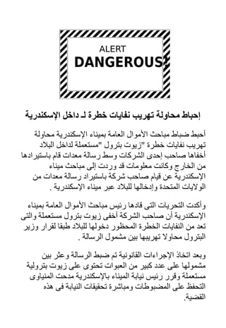 ‫إﺡﺒﺎط ﻣﺤﺎوﻟﺔ ﺗﻬﺮیﺐ ﻥﻔﺎیﺎت ﺥﻄﺮة ﻟـ داﺥﻞ اﻹﺱﻜﻨﺪریﺔ‬
    ‫أﺣﺒﻂ ﺿﺒﺎط ﻣﺒﺎﺣﺚ اﻷﻣﻮال اﻟﻌﺎﻣﺔ ﺑﻤﻴﻨﺎء اﻹﺳﻜﻨﺪرﻳﺔ ﻣﺤﺎوﻟﺔ‬
      ‫ﺗﻬﺮﻳﺐ ﻧﻔﺎﻳﺎت ﺧﻄﺮة "زﻳﻮت ﺑﺘﺮول "ﻣﺴﺘﻌﻤﻠﺔ ﻟﺪاﺧﻞ اﻟﺒﻼد‬
‫أﺧﻔﺎهﺎ ﺻﺎﺣﺐ إﺣﺪى اﻟﺸﺮآﺎت وﺳﻂ رﺳﺎﻟﺔ ﻣﻌﺪات ﻗﺎم ﺑﺎﺳﺘﻴﺮادهﺎ‬
         ‫ﻣﻦ اﻟﺨﺎرج وآﺎﻧﺖ ﻣﻌﻠﻮﻣﺎت ﻗﺪ وردت إﻟﻰ ﻣﺒﺎﺣﺚ ﻣﻴﻨﺎء‬
    ‫اﻹﺳﻜﻨﺪرﻳﺔ ﻋﻦ ﻗﻴﺎم ﺻﺎﺣﺐ ﺷﺮآﺔ ﺑﺎﺳﺘﻴﺮاد رﺳﺎﻟﺔ ﻣﻌﺪات ﻣﻦ‬
          ‫اﻟﻮﻻﻳﺎت اﻟﻤﺘﺤﺪة وإدﺧﺎﻟﻬﺎ ﻟﻠﺒﻼد ﻋﺒﺮ ﻣﻴﻨﺎء اﻹﺳﻜﻨﺪرﻳﺔ .‬

  ‫وأآﺪت اﻟﺘﺤﺮﻳﺎت اﻟﺘﻰ ﻗﺎدهﺎ رﺋﻴﺲ ﻣﺒﺎﺣﺚ اﻷﻣﻮال اﻟﻌﺎﻣﺔ ﺑﻤﻴﻨﺎء‬
‫اﻹﺳﻜﻨﺪرﻳﺔ أن ﺻﺎﺣﺐ اﻟﺸﺮآﺔ أﺧﻔﻰ زﻳﻮت ﺑﺘﺮول ﻣﺴﺘﻌﻤﻠﺔ واﻟﺘﻰ‬
‫ﺗﻌﺪ ﻣﻦ اﻟﻨﻔﺎﻳﺎت اﻟﺨﻄﺮة اﻟﻤﺤﻈﻮر دﺧﻮﻟﻬﺎ ﻟﻠﺒﻼد ﻃﺒﻘﺎ ﻟﻘﺮار وزﻳﺮ‬
                    ‫اﻟﺒﺘﺮول ﻣﺤﺎوﻻ ﺗﻬﺮﻳﺒﻬﺎ ﺑﻴﻦ ﻣﺸﻤﻮل اﻟﺮﺳﺎﻟﺔ .‬

      ‫وﺑﻌﺪ اﺗﺨﺎذ اﻹﺟﺮاءات اﻟﻘﺎﻧﻮﻧﻴﺔ ﺗﻢ ﺿﺒﻂ اﻟﺮﺳﺎﻟﺔ وﻋﺜﺮ ﺑﻴﻦ‬
 ‫ﻣﺸﻤﻮﻟﻬﺎ ﻋﻠﻰ ﻋﺪد آﺒﻴﺮ ﻣﻦ اﻟﻌﺒﻮات ﺗﺤﺘﻮى ﻋﻠﻰ زﻳﻮت ﺑﺘﺮوﻟﻴﺔ‬
  ‫ﻣﺴﺘﻌﻤﻠﺔ وﻗﺮر رﺋﻴﺲ ﻧﻴﺎﺑﺔ اﻟﻤﻴﻨﺎء ﺑﺎﻹﺳﻜﻨﺪرﻳﺔ ﻣﺪﺣﺖ اﻟﻤﻨﻴﺎوى‬
      ‫اﻟﺘﺤﻔﻆ ﻋﻠﻰ اﻟﻤﻀﺒﻮﻃﺎت وﻣﺒﺎﺷﺮة ﺗﺤﻘﻴﻘﺎت اﻟﻨﻴﺎﺑﺔ ﻓﻰ هﺬﻩ‬
                                                   ‫اﻟﻘﻀﻴﺔ.‬
 