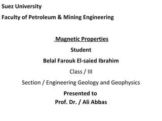 Suez University 
Faculty of Petroleum & Mining Engineering 
Magnetic Properties 
Student 
Belal Farouk El-saied Ibrahim 
Class / III 
Section / Engineering Geology and Geophysics 
Presented to 
Prof. Dr. / Ali Abbas 
 