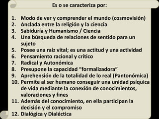 Es o se caracteriza por:
1. Modo de ver y comprender el mundo (cosmovisión)
2. Anclada entre la religión y la ciencia
3. Sabiduría y Humanismo / Ciencia
4. Una búsqueda de relaciones de sentido para un
sujeto
5. Posee una raíz vital; es una actitud y una actividad
6. Pensamiento racional y crítico
7. Radical y Autonómica
8. Presupone la capacidad “formalizadora”
9. Aprehensión de la totalidad de lo real (Pantonómica)
10. Permite al ser humano conseguir una unidad psíquica
de vida mediante la conexión de conocimientos,
valoraciones y fines
11. Además del conocimiento, en ella participan la
decisión y el compromiso
12. Dialógica y Dialéctica
 