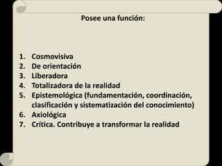 Posee una función:
1. Cosmovisiva
2. De orientación
3. Liberadora
4. Totalizadora de la realidad
5. Epistemológica (fundamentación, coordinación,
clasificación y sistematización del conocimiento)
6. Axiológica
7. Crítica. Contribuye a transformar la realidad
 