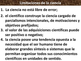 Limitaciones de la ciencia
1. La ciencia no está libre de error;
2. el científico construye la ciencia cargado de
parcialismos intencionales, de motivaciones y
objetivos prefijados;
3. el valor de las adquisiciones científicas puede
ser positivo o negativo;
4. la ciencia posee una tendencia opuesta a la
necesidad que el ser humano tiene de
elaborar grandes síntesis o sistemas que le
permitan organizar todos sus conocimientos
científicos en unidades de sentido.
 