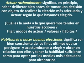 Actuar racionalmente significa, en principio,
saber deliberar bien antes de tomar una decisión
con objeto de realizar la elección más adecuada y
actuar según lo que hayamos elegido.
¿Cuál es la meta a la que queremos tender en
nuestras acciones?
Fijar: modos de actuar / valores / hábitos /
Habituarse a hacer buenas elecciones significa ser
bien consciente de los fines últimos que se
persiguen y acostumbrarse a elegir y obrar en
relación con ellos y tener la habilidad suficiente
como para optar por los medios más adecuados
para alcanzarlos
 