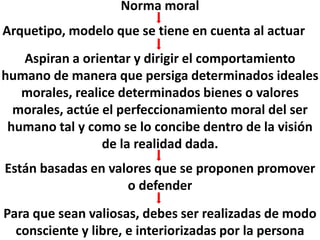 Norma moral
Arquetipo, modelo que se tiene en cuenta al actuar
Aspiran a orientar y dirigir el comportamiento
humano de manera que persiga determinados ideales
morales, realice determinados bienes o valores
morales, actúe el perfeccionamiento moral del ser
humano tal y como se lo concibe dentro de la visión
de la realidad dada.
Están basadas en valores que se proponen promover
o defender
Para que sean valiosas, debes ser realizadas de modo
consciente y libre, e interiorizadas por la persona
 