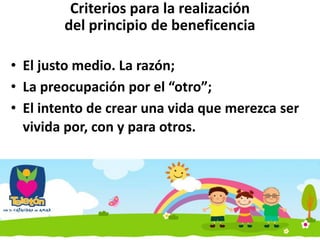 Criterios para la realización
del principio de beneficencia
• El justo medio. La razón;
• La preocupación por el “otro”;
• El intento de crear una vida que merezca ser
vivida por, con y para otros.
 