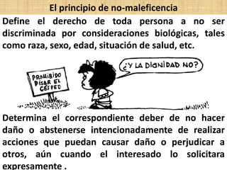 El principio de no-maleficencia
Define el derecho de toda persona a no ser
discriminada por consideraciones biológicas, tales
como raza, sexo, edad, situación de salud, etc.
Determina el correspondiente deber de no hacer
daño o abstenerse intencionadamente de realizar
acciones que puedan causar daño o perjudicar a
otros, aún cuando el interesado lo solicitara
expresamente .
 
