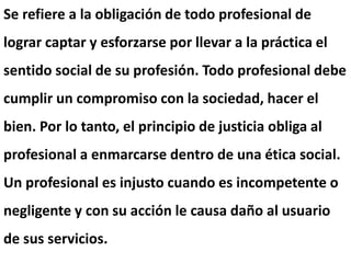 Se refiere a la obligación de todo profesional de
lograr captar y esforzarse por llevar a la práctica el
sentido social de su profesión. Todo profesional debe
cumplir un compromiso con la sociedad, hacer el
bien. Por lo tanto, el principio de justicia obliga al
profesional a enmarcarse dentro de una ética social.
Un profesional es injusto cuando es incompetente o
negligente y con su acción le causa daño al usuario
de sus servicios.
 
