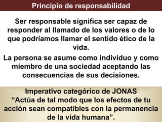 Principio de responsabilidad
Ser responsable significa ser capaz de
responder al llamado de los valores o de lo
que podríamos llamar el sentido ético de la
vida.
La persona se asume como individuo y como
miembro de una sociedad aceptando las
consecuencias de sus decisiones.
Imperativo categórico de JONAS
“Actúa de tal modo que los efectos de tu
acción sean compatibles con la permanencia
de la vida humana”.
 