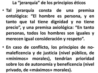 La “jerarquía” de los principios éticos
• Tal jerarquía consta de una premisa
ontológica: “El hombre es persona, y en
tanto que tal tiene dignidad y no tiene
precio”, y una premisa axiológica: “En tanto
personas, todos los hombres son iguales y
merecen igual consideración y respeto”.
• En caso de conflicto, los principios de no-
maleficencia y de justicia (nivel público, de
«mínimos» morales), tendrían prioridad
sobre los de autonomía y beneficencia (nivel
privado, de «máximos» morales).
 