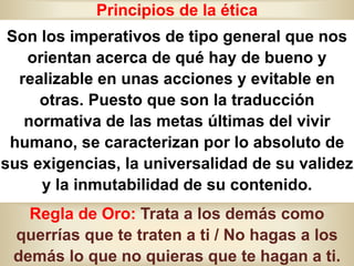 Principios de la ética
Son los imperativos de tipo general que nos
orientan acerca de qué hay de bueno y
realizable en unas acciones y evitable en
otras. Puesto que son la traducción
normativa de las metas últimas del vivir
humano, se caracterizan por lo absoluto de
sus exigencias, la universalidad de su validez
y la inmutabilidad de su contenido.
Regla de Oro: Trata a los demás como
querrías que te traten a ti / No hagas a los
demás lo que no quieras que te hagan a ti.
 