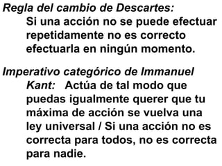 Regla del cambio de Descartes:
Si una acción no se puede efectuar
repetidamente no es correcto
efectuarla en ningún momento.
Imperativo categórico de Immanuel
Kant: Actúa de tal modo que
puedas igualmente querer que tu
máxima de acción se vuelva una
ley universal / Si una acción no es
correcta para todos, no es correcta
para nadie.
 