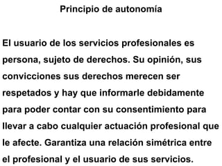 Principio de autonomía
El usuario de los servicios profesionales es
persona, sujeto de derechos. Su opinión, sus
convicciones sus derechos merecen ser
respetados y hay que informarle debidamente
para poder contar con su consentimiento para
llevar a cabo cualquier actuación profesional que
le afecte. Garantiza una relación simétrica entre
el profesional y el usuario de sus servicios.
 